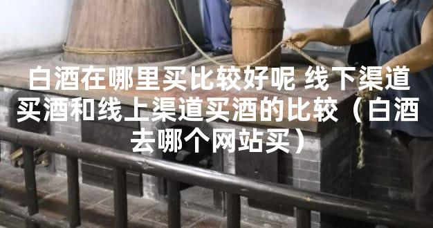白酒在哪里买比较好呢 线下渠道买酒和线上渠道买酒的比较（白酒去哪个网站